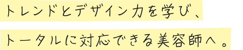 トレンドとデザイン力を学び、トータルに対応できる美容師へ。